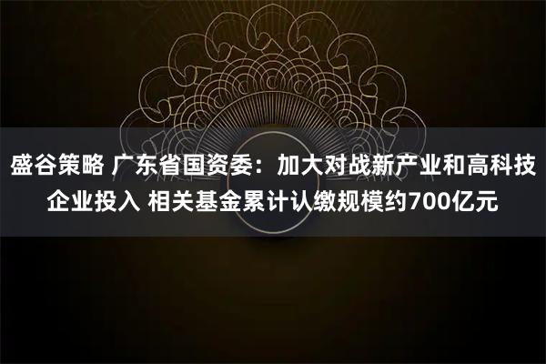 盛谷策略 广东省国资委：加大对战新产业和高科技企业投入 相关基金累计认缴规模约700亿元