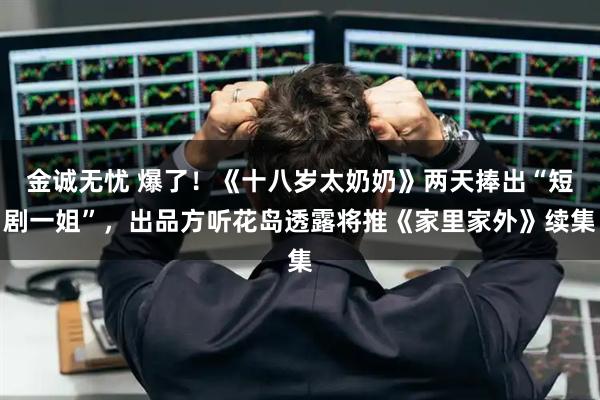 金诚无忧 爆了！《十八岁太奶奶》两天捧出“短剧一姐”，出品方听花岛透露将推《家里家外》续集