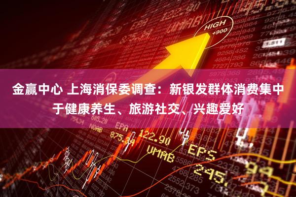 金赢中心 上海消保委调查：新银发群体消费集中于健康养生、旅游社交、兴趣爱好