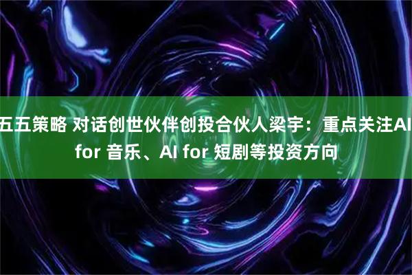 五五策略 对话创世伙伴创投合伙人梁宇：重点关注AI for 音乐、AI for 短剧等投资方向