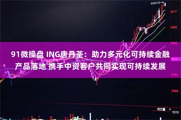 91微操盘 ING唐丹荃：助力多元化可持续金融产品落地 携手中资客户共同实现可持续发展