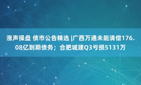 涨声操盘 债市公告精选 |广西万通未能清偿176.08亿到期债务；合肥城建Q3亏损5131万