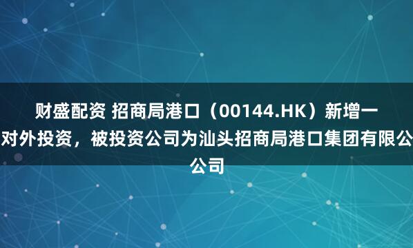 财盛配资 招商局港口（00144.HK）新增一起对外投资，被投资公司为汕头招商局港口集团有限公司