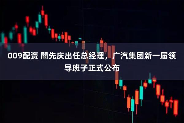 009配资 閤先庆出任总经理，广汽集团新一届领导班子正式公布