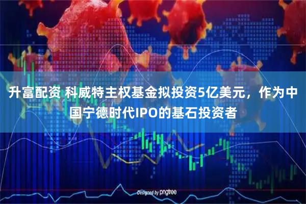升富配资 科威特主权基金拟投资5亿美元，作为中国宁德时代IPO的基石投资者