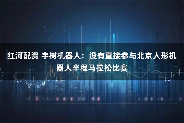 红河配资 宇树机器人：没有直接参与北京人形机器人半程马拉松比赛