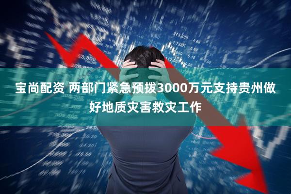 宝尚配资 两部门紧急预拨3000万元支持贵州做好地质灾害救灾工作