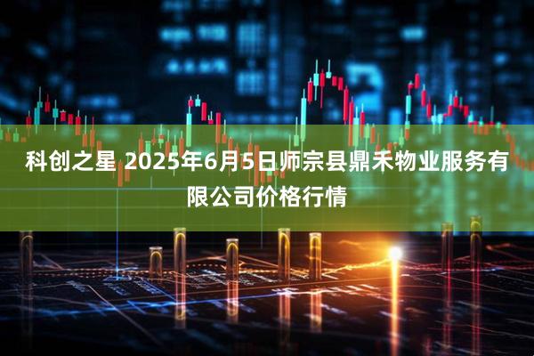 科创之星 2025年6月5日师宗县鼎禾物业服务有限公司价格行情