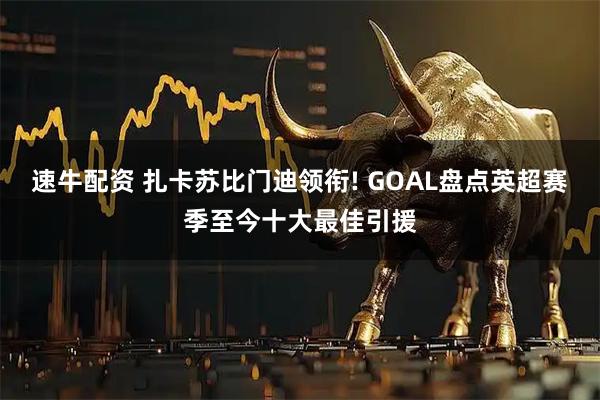 速牛配资 扎卡苏比门迪领衔! GOAL盘点英超赛季至今十大最佳引援