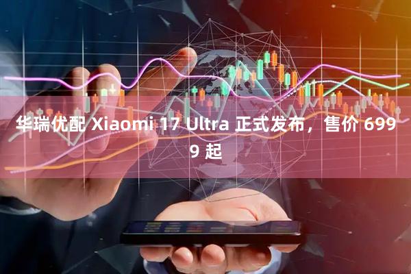 华瑞优配 Xiaomi 17 Ultra 正式发布，售价 6999 起
