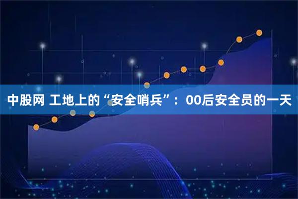 中股网 工地上的“安全哨兵”：00后安全员的一天