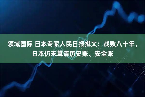 领域国际 日本专家人民日报撰文：战败八十年，日本仍未算清历史账、安全账