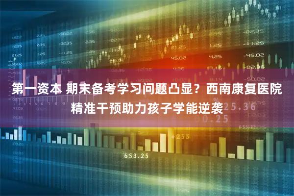 第一资本 期末备考学习问题凸显？西南康复医院精准干预助力孩子学能逆袭