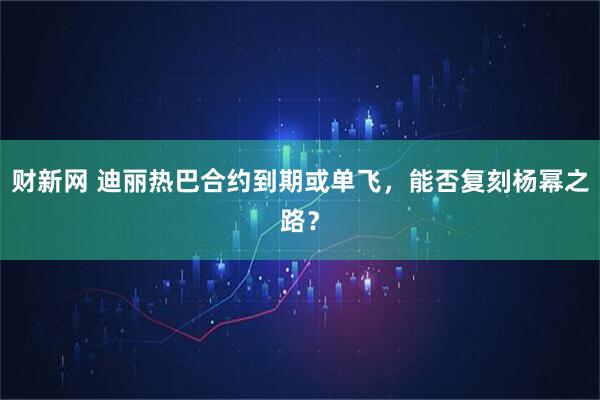 财新网 迪丽热巴合约到期或单飞，能否复刻杨幂之路？