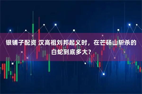银铺子配资 汉高祖刘邦起义时，在芒砀山斩杀的白蛇到底多大？