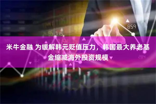 米牛金融 为缓解韩元贬值压力，韩国最大养老基金缩减海外投资规模