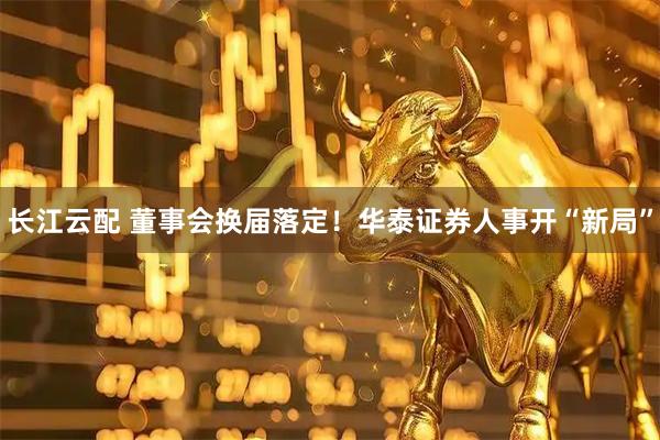 长江云配 董事会换届落定！华泰证券人事开“新局”