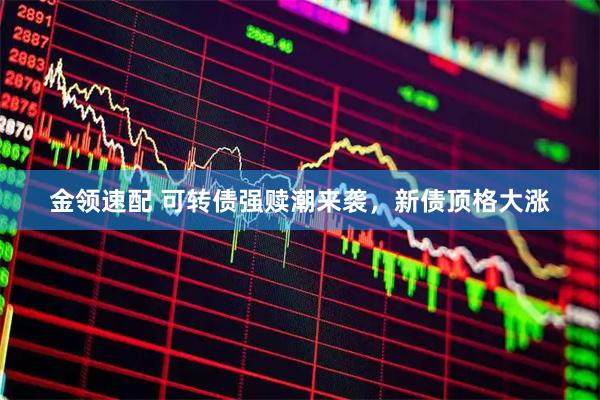 金领速配 可转债强赎潮来袭，新债顶格大涨